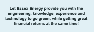 Let Essex Energy provide you with the engineering, knowledge, experience and technology to go green; while getting great financial returns at the same time!